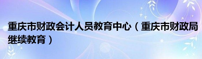 重庆市财政会计人员教育中心（重庆市财政局继续教育）