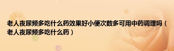 老人夜尿频多吃什么药效果好小便次数多可用中药调理吗（老人夜尿频多吃什么药）