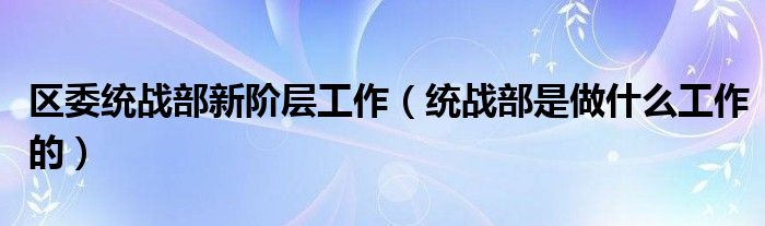 区委统战部新阶层工作（统战部是做什么工作的）
