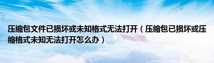 压缩包文件已损坏或未知格式无法打开（压缩包已损坏或压缩格式未知无法打开怎么办）