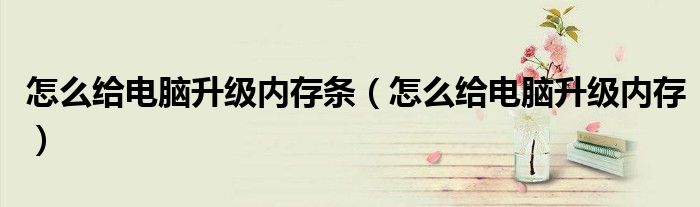 怎么给电脑升级内存条（怎么给电脑升级内存）