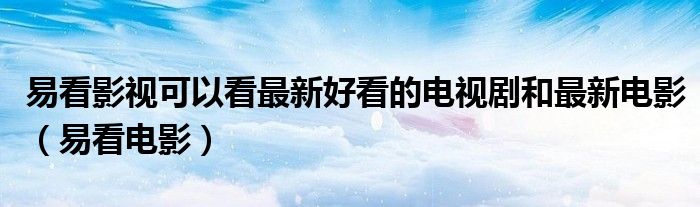 易看影视可以看最新好看的电视剧和最新电影（易看电影）