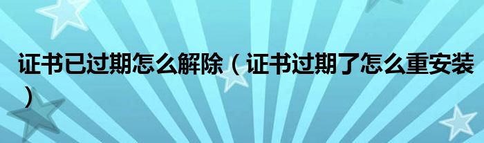 证书已过期怎么解除（证书过期了怎么重安装）