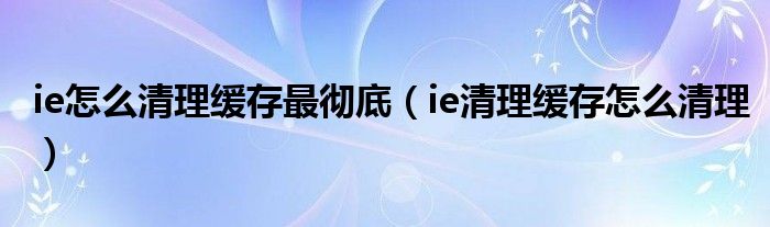 ie怎么清理缓存最彻底（ie清理缓存怎么清理）