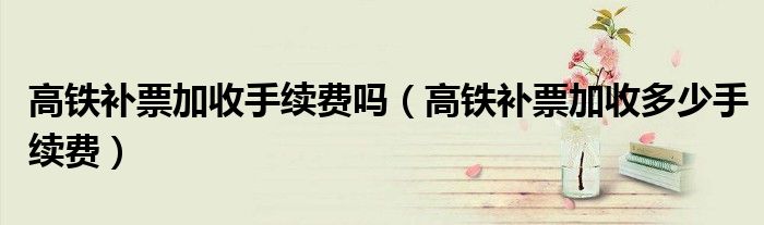 高铁补票加收手续费吗（高铁补票加收多少手续费）