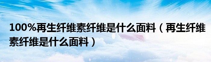 100%再生纤维素纤维是什么面料（再生纤维素纤维是什么面料）