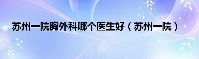 苏州一院胸外科哪个医生好（苏州一院）
