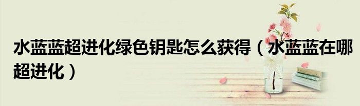 水蓝蓝超进化绿色钥匙怎么获得（水蓝蓝在哪超进化）