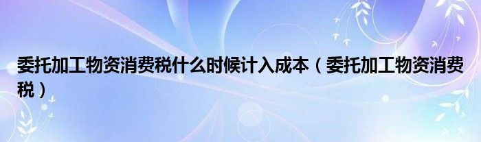 委托加工物资消费税什么时候计入成本（委托加工物资消费税）