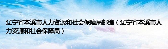 辽宁省本溪市人力资源和社会保障局邮编（辽宁省本溪市人力资源和社会保障局）