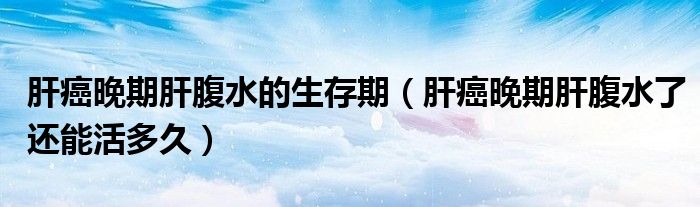 肝癌晚期肝腹水的生存期（肝癌晚期肝腹水了还能活多久）