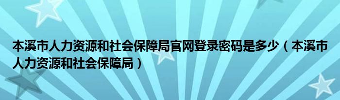 本溪市人力资源和社会保障局官网登录密码是多少（本溪市人力资源和社会保障局）