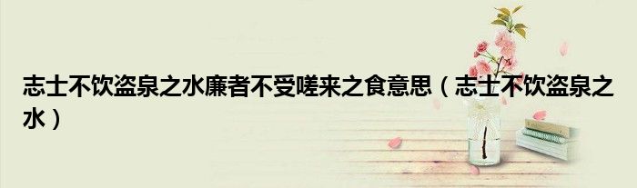 志士不饮盗泉之水廉者不受嗟来之食意思（志士不饮盗泉之水）