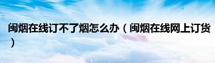 闽烟在线订不了烟怎么办（闽烟在线网上订货）