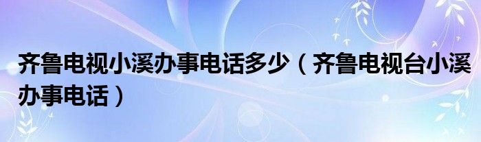 齐鲁电视小溪办事电话多少（齐鲁电视台小溪办事电话）