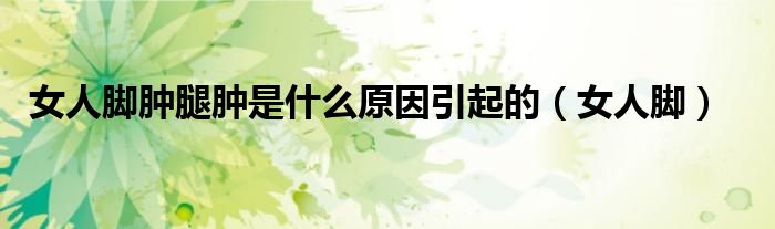 女人脚肿腿肿是什么原因引起的（女人脚）