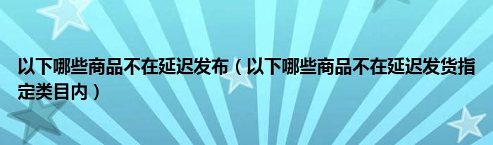 以下哪些商品不在延迟发布（以下哪些商品不在延迟发货指定类目内）