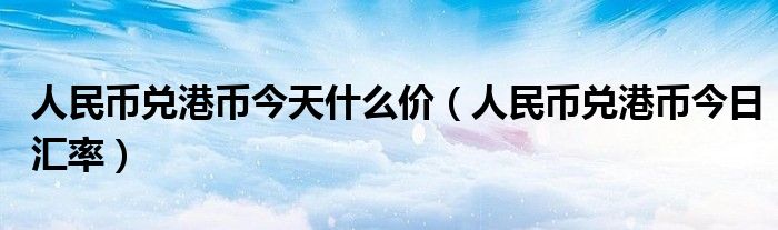 人民币兑港币今天什么价（人民币兑港币今日汇率）