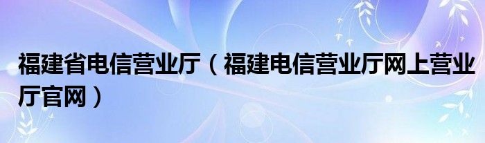 福建省电信营业厅（福建电信营业厅网上营业厅官网）