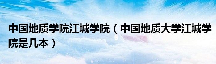 中国地质学院江城学院（中国地质大学江城学院是几本）