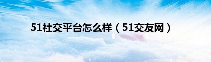 51社交平台怎么样（51交友网）
