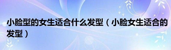 小脸型的女生适合什么发型（小脸女生适合的发型）