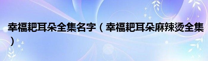 幸福耙耳朵全集名字（幸福耙耳朵麻辣烫全集）