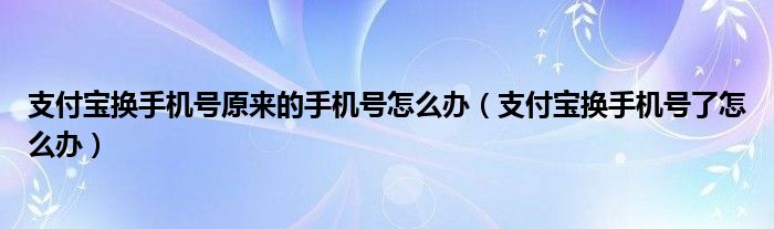 支付宝换手机号原来的手机号怎么办（支付宝换手机号了怎么办）