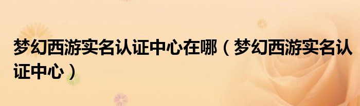 梦幻西游实名认证中心在哪（梦幻西游实名认证中心）