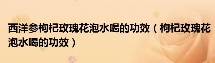 西洋参枸杞玫瑰花泡水喝的功效（枸杞玫瑰花泡水喝的功效）