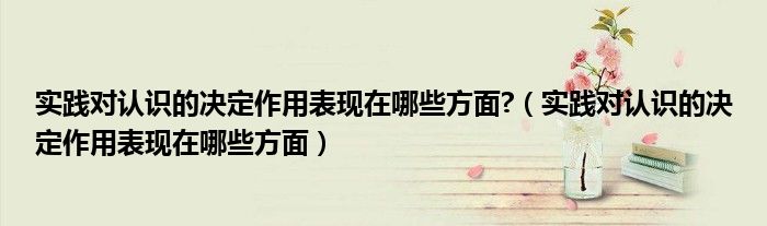 实践对认识的决定作用表现在哪些方面?（实践对认识的决定作用表现在哪些方面）