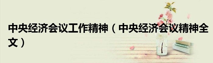 中央经济会议工作精神（中央经济会议精神全文）