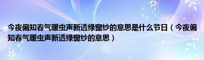 今夜偏知春气暖虫声新透绿窗纱的意思是什么节日（今夜偏知春气暖虫声新透绿窗纱的意思）