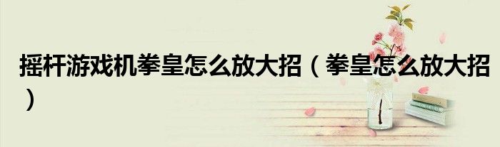 摇杆游戏机拳皇怎么放大招（拳皇怎么放大招）