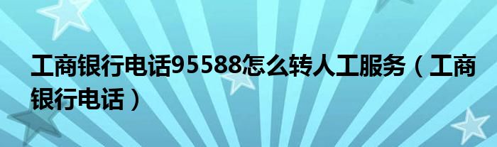 工商银行电话95588怎么转人工服务（工商银行电话）