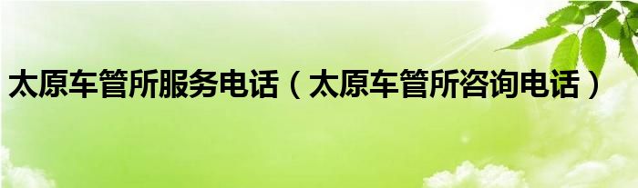 太原车管所服务电话（太原车管所咨询电话）