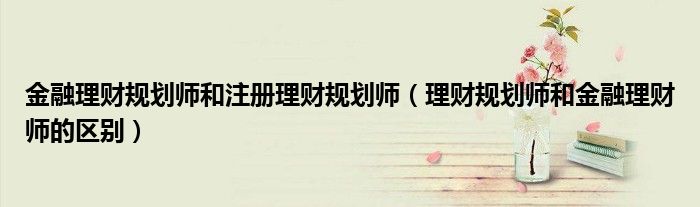 金融理财规划师和注册理财规划师（理财规划师和金融理财师的区别）