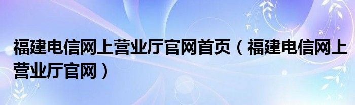 福建电信网上营业厅官网首页（福建电信网上营业厅官网）
