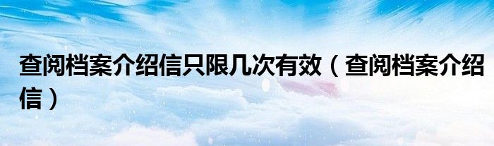 查阅档案介绍信只限几次有效（查阅档案介绍信）