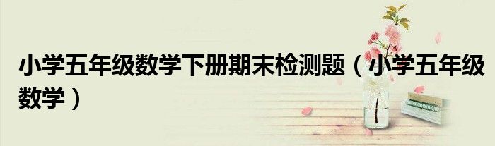 小学五年级数学下册期末检测题（小学五年级数学）