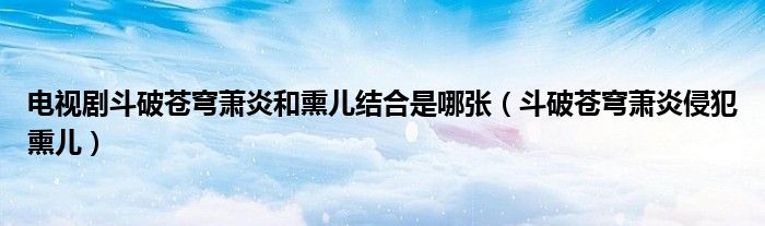 电视剧斗破苍穹萧炎和熏儿结合是哪张（斗破苍穹萧炎侵犯熏儿）