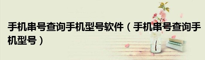 手机串号查询手机型号软件（手机串号查询手机型号）