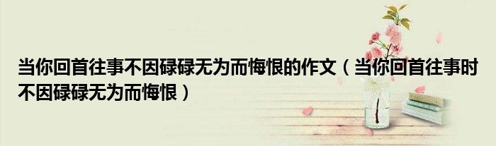 当你回首往事不因碌碌无为而悔恨的作文（当你回首往事时不因碌碌无为而悔恨）