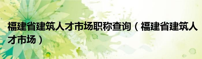 福建省建筑人才市场职称查询（福建省建筑人才市场）