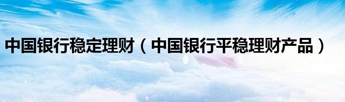 中国银行稳定理财（中国银行平稳理财产品）