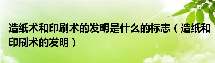 造纸术和印刷术的发明是什么的标志（造纸和印刷术的发明）