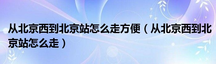 从北京西到北京站怎么走方便（从北京西到北京站怎么走）