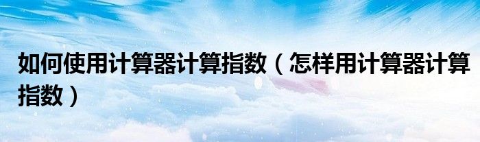 如何使用计算器计算指数（怎样用计算器计算指数）
