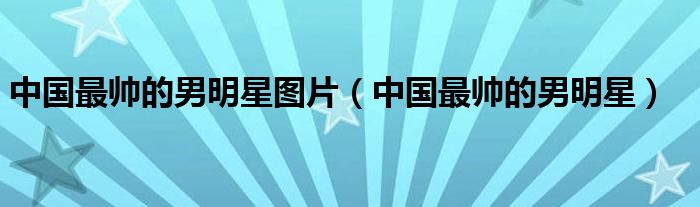 中国最帅的男明星图片（中国最帅的男明星）