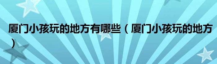 厦门小孩玩的地方有哪些（厦门小孩玩的地方）
